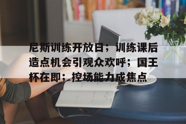 开云体育官网-尼斯训练开放日；训练课后造点机会引观众欢呼；国王杯在即；控场能力成焦点的简单介绍