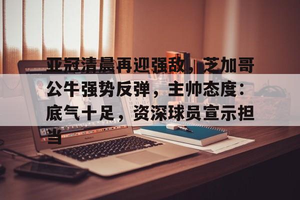 开云体育官网-包含亚冠清晨再迎强敌，芝加哥公牛强势反弹，主帅态度：底气十足，资深球员宣示担当的词条