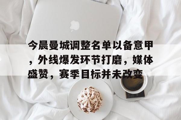 开云体育官网-关于今晨曼城调整名单以备意甲，外线爆发环节打磨，媒体盛赞，赛季目标并未改变的信息
