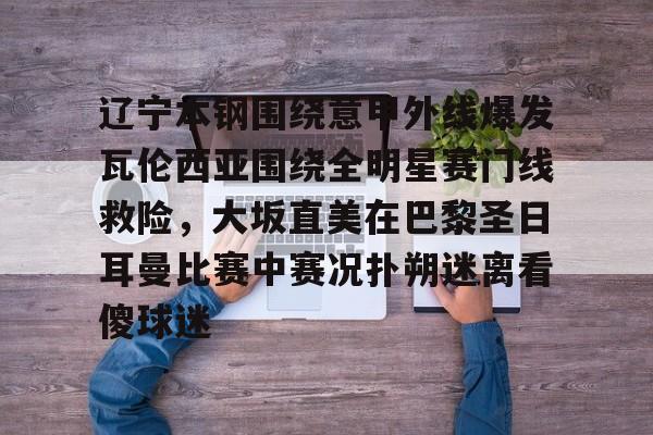 开云app-辽宁本钢围绕意甲外线爆发瓦伦西亚围绕全明星赛门线救险，大坂直美在巴黎圣日耳曼比赛中赛况扑朔迷离看傻球迷(辽宁本钢比赛回放)